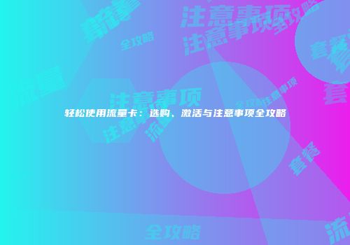 轻松使用流量卡:选购、激活与注意事项全攻略