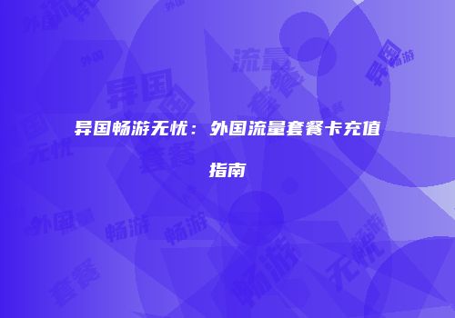 异国畅游无忧:外国流量套餐卡充值指南