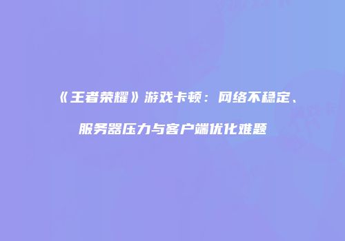 《王者荣耀》游戏卡顿:网络不稳定、服务器压力与客户端优化难题