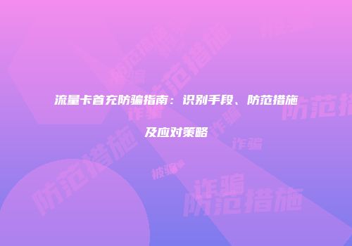 流量卡首充防骗指南：识别手段、防范措施及应对策略