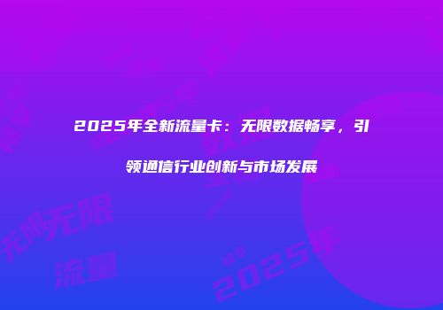 2025年全新流量卡:无限数据畅享,引领通信行业创新与市场发展