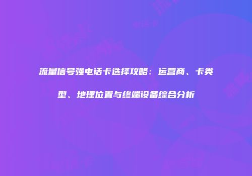 流量信号强电话卡选择攻略：运营商、卡类型、地理位置与终端设备综合分析