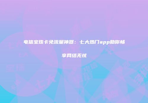 电信宝珠卡免流量神器:七大热门app助你畅享网络无忧