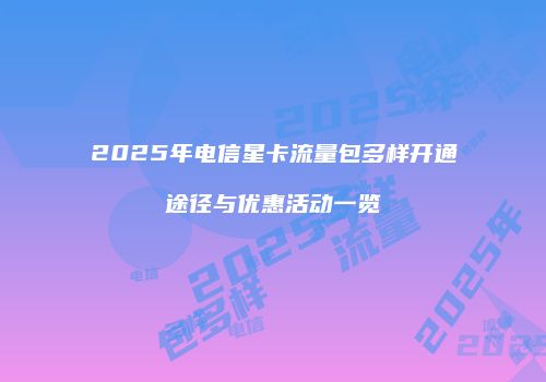 2025年电信星卡流量包多样开通途径与优惠活动一览