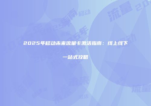 2025年移动未来流量卡激活指南:线上线下一站式攻略