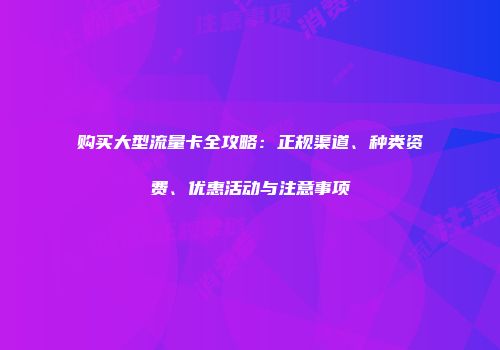 购买大型流量卡全攻略:正规渠道、种类资费、优惠活动与注意事项