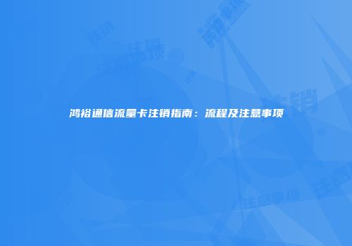 鸿裕通信流量卡注销指南：流程及注意事项