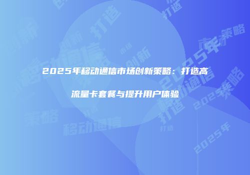2025年移动通信市场创新策略：打造高流量卡套餐与提升用户体验