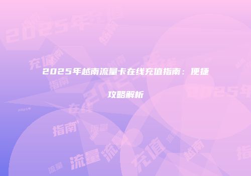 2025年越南流量卡在线充值指南:便捷攻略解析