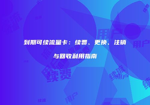 到期可续流量卡:续费、更换、注销与回收利用指南