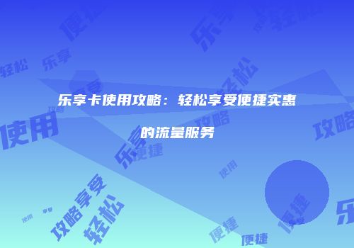 乐享卡使用攻略:轻松享受便捷实惠的流量服务