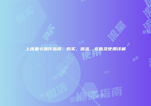 上流量卡操作指南:购买、激活、充值及使用详解