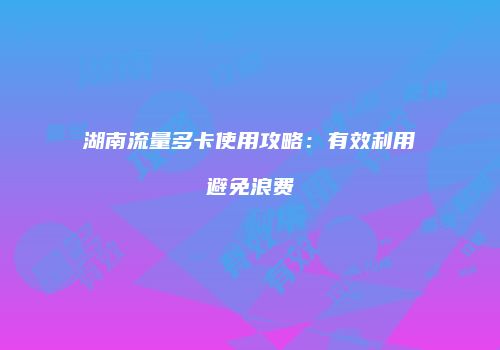 湖南流量多卡使用攻略：有效利用避免浪费
