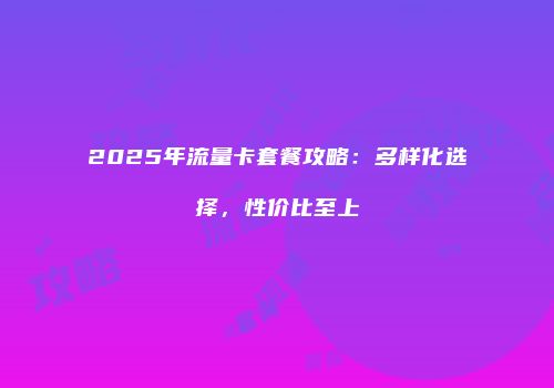 2025年流量卡套餐攻略:多样化选择,性价比至上