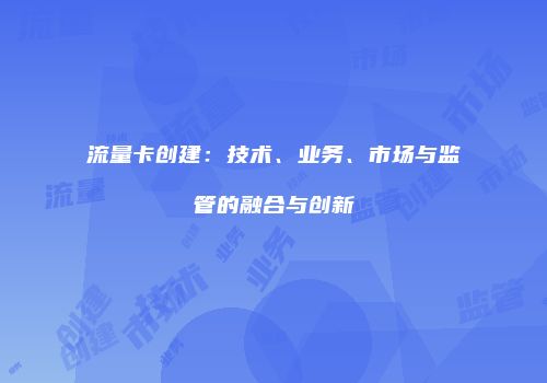 流量卡创建：技术、业务、市场与监管的融合与创新