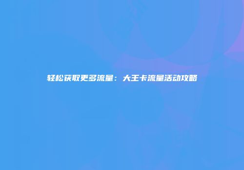 轻松获取更多流量:大王卡流量活动攻略