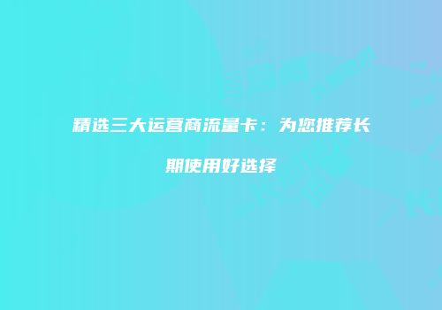 精选三大运营商流量卡:为您推荐长期使用好选择