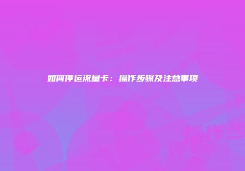 如何停运流量卡：操作步骤及注意事项