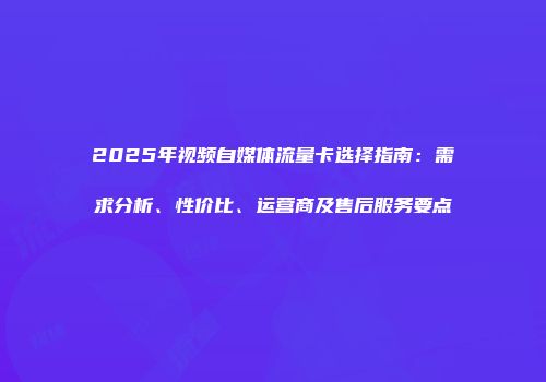 2025年视频自媒体流量卡选择指南:需求分析、性价比、运营商及售后服务要点