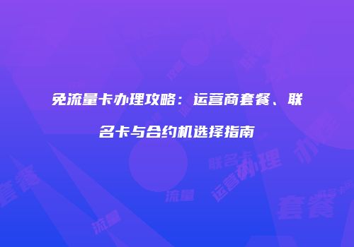 免流量卡办理攻略：运营商套餐、联名卡与合约机选择指南
