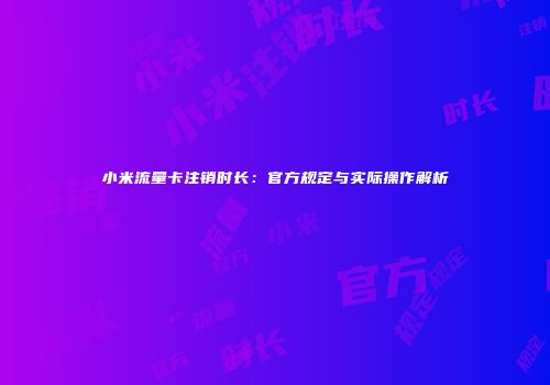 小米流量卡注销时长:官方规定与实际操作解析