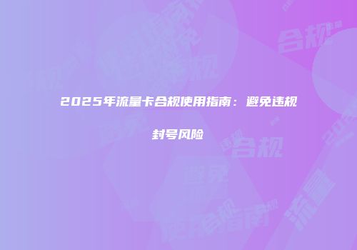 2025年流量卡合规使用指南：避免违规封号风险
