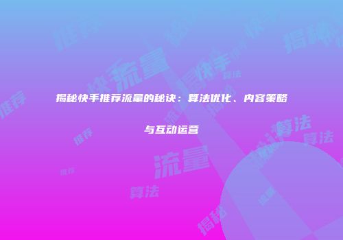 揭秘快手推荐流量的秘诀：算法优化、内容策略与互动运营