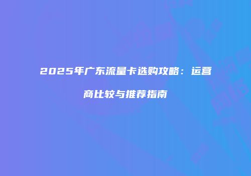 2025年广东流量卡选购攻略：运营商比较与推荐指南