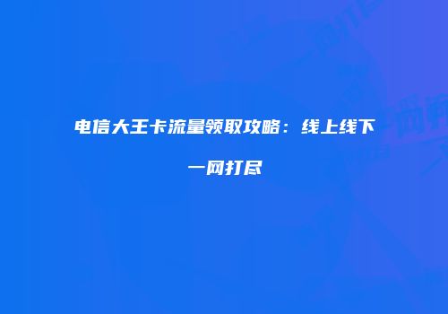 电信大王卡流量领取攻略：线上线下一网打尽