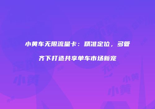 小黄车无限流量卡:精准定位,多管齐下打造共享单车市场新宠