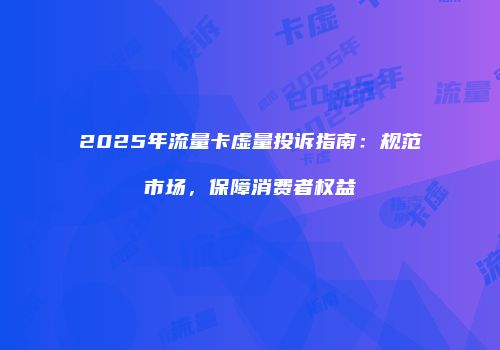 2025年流量卡虚量投诉指南:规范市场,保障消费者权益