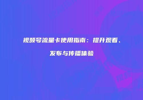 视频号流量卡使用指南：提升观看、发布与传播体验