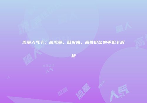 流量人气卡:高流量、低价格、高性价比的手机卡解析