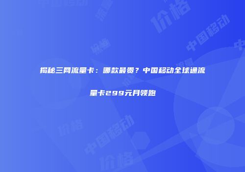 揭秘三网流量卡：哪款最贵？中国移动全球通流量卡299元月领跑