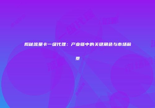 揭秘流量卡一级代理:产业链中的关键角色与市场前景