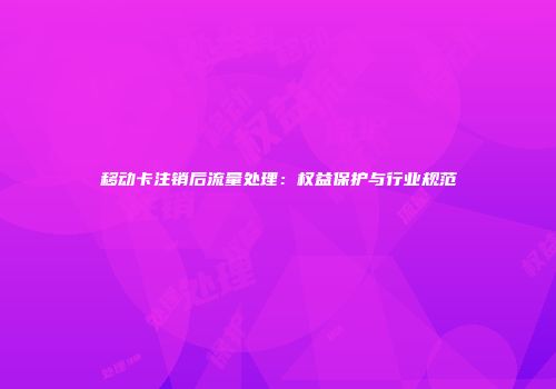 移动卡注销后流量处理：权益保护与行业规范