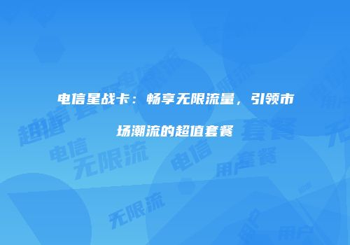 电信星战卡：畅享无限流量，引领市场潮流的超值套餐