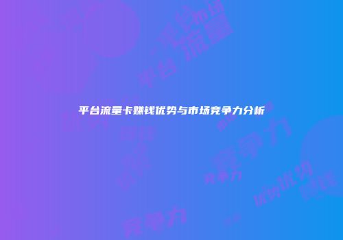 平台流量卡赚钱优势与市场竞争力分析