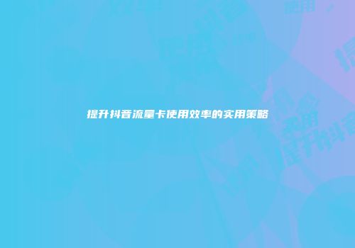 提升抖音流量卡使用效率的实用策略