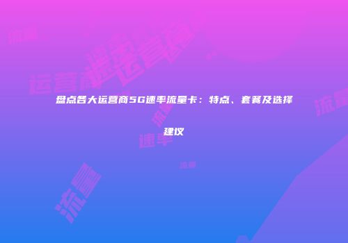 盘点各大运营商5G速率流量卡:特点、套餐及选择建议