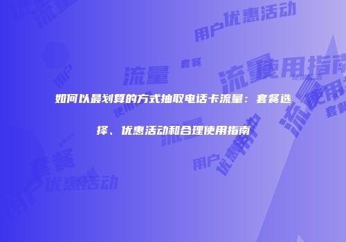 如何以最划算的方式抽取电话卡流量：套餐选择、优惠活动和合理使用指南
