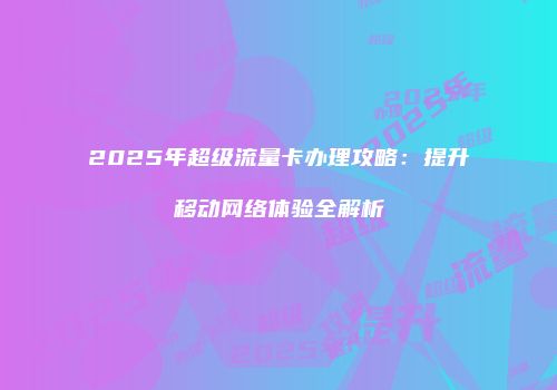 2025年超级流量卡办理攻略:提升移动网络体验全解析