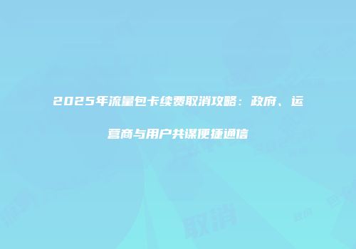 2025年流量包卡续费取消攻略:政府、运营商与用户共谋便捷通信