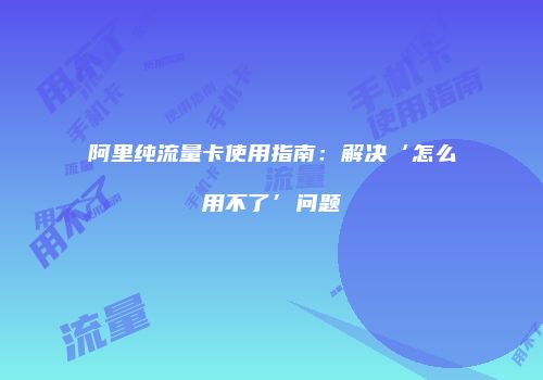 阿里纯流量卡使用指南:解决‘怎么用不了’问题