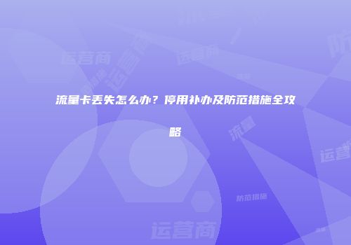 流量卡丢失怎么办？停用补办及防范措施全攻略