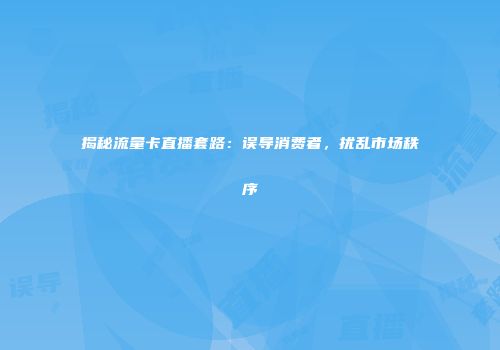 揭秘流量卡直播套路：误导消费者，扰乱市场秩序