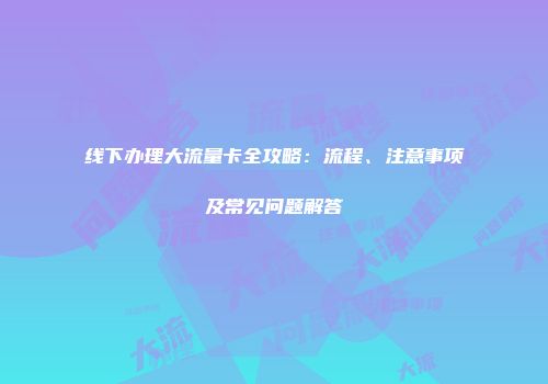 线下办理大流量卡全攻略:流程、注意事项及常见问题解答