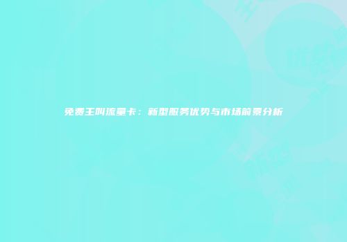 免费主叫流量卡:新型服务优势与市场前景分析