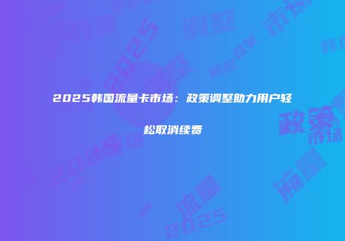 2025韩国流量卡市场：政策调整助力用户轻松取消续费