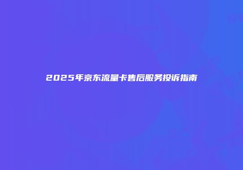 2025年京东流量卡售后服务投诉指南